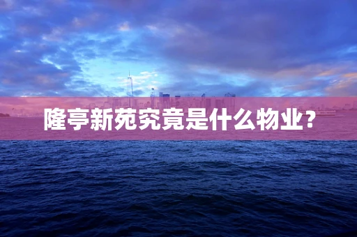隆亭新苑究竟是什么物业？